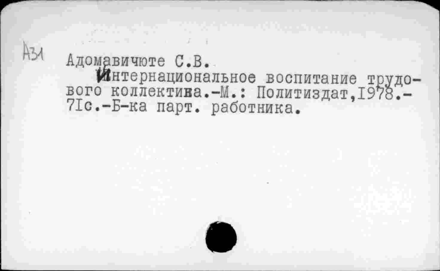 ﻿Адомавичюте С.В.
Интернациональное воспитание трудового коллектива.-М.: Политиздат,197«.-71с.-Б-ка парт, работника.